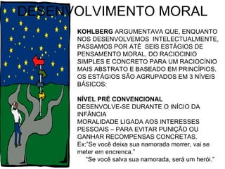 DESENVOLVIMENTO MORAL KOHLBERG  ARGUMENTAVA QUE, ENQUANTO NOS DESENVOLVEMOS  INTELECTUALMENTE, PASSAMOS POR ATÉ  SEIS ESTÁGIOS DE PENSAMENTO MORAL, DO RACIOCINIO SIMPLES E CONCRETO PARA UM RACIOCÍNIO MAIS ABSTRATO E BASEADO EM PRINCÍPIOS. OS ESTÁGIOS SÃO AGRUPADOS EM 3 NÍVEIS BÁSICOS: NÍVEL PRÉ CONVENCIONAL DESENVOLVE-SE DURANTE O INÍCIO DA INFÂNCIA  MORALIDADE LIGADA AOS INTERESSES PESSOAIS – PARA EVITAR PUNIÇÃO OU GANHAR RECOMPENSAS CONCRETAS. Ex:”Se você deixa sua namorada morrer, vai se meter em encrenca.” “ Se você salva sua namorada, será um herói.” 