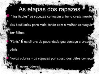 As etapas dos rapazes “ testículos” os rapazes começam a ter o crescimento dos testículos para mais tarde com a mulher conseguir ter filhos. “ Pénis” É na altura da puberdade que começa a crescer o pénis. Novos odores - os rapazes por causa dos pêlos começam a deitar novos odores. 