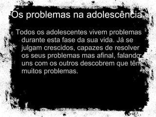 Os problemas na adolescência  Todos os adolescentes vivem problemas durante esta fase da sua vida. Já se julgam crescidos, capazes de resolver os seus problemas mas afinal, falando uns com os outros descobrem que têm muitos problemas. 