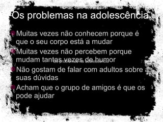 Os problemas na adolescência  Muitas vezes não conhecem porque é que o seu corpo está a mudar Muitas vezes não percebem porque mudam tantas vezes de humor Não gostam de falar com adultos sobre as suas dúvidas Acham que o grupo de amigos é que os pode ajudar  Os problemas na adolescência  