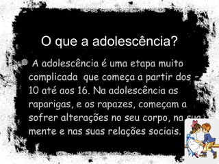 O que a adolescência? A adolescência é uma etapa muito complicada  que começa a partir dos 10 até aos 16. Na adolescência as raparigas, e os rapazes, começam a sofrer alterações no seu corpo, na sua mente e nas suas relações sociais.  