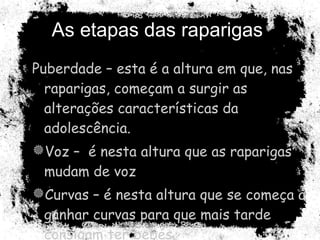 As etapas das raparigas  Puberdade – esta é a altura em que, nas raparigas, começam a surgir as alterações características da adolescência. Voz –  é nesta altura que as raparigas mudam de voz Curvas – é nesta altura que se começa a ganhar curvas para que mais tarde consigam ter bebés.  