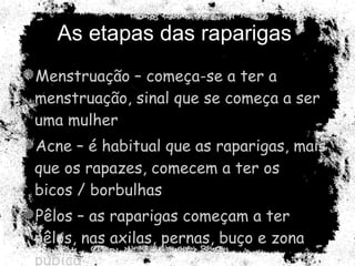 As etapas das raparigas  Menstruação – começa-se a ter a menstruação, sinal que se começa a ser uma mulher Acne – é habitual que as raparigas, mais que os rapazes, comecem a ter os bicos / borbulhas Pêlos – as raparigas começam a ter pêlos, nas axilas, pernas, buço e zona púbica 