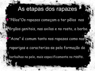 As etapas dos rapazes “ Pêlos”Os rapazes começam a ter pêlos  nos órgãos genitais, nas axilas e no rosto, a barba. “ Acne” é comum tanto nos rapazes como nas raparigas e caracteriza-se pela formação de  borbulhas na pele, mais especificamente no  rosto. 