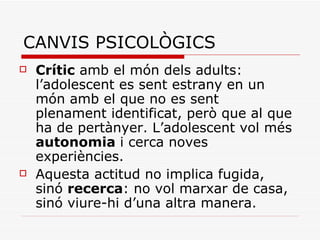 CANVIS PSICOLÒGICS Crític  amb el món dels adults: l’adolescent es sent estrany en un món amb el que no es sent plenament identificat, però que al que ha de pertànyer. L’adolescent vol més  autonomia  i cerca noves experiències. Aquesta actitud no implica fugida, sinó  recerca : no vol marxar de casa, sinó viure-hi d’una altra manera. 