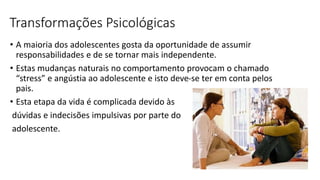 Transformações Psicológicas
• A maioria dos adolescentes gosta da oportunidade de assumir
responsabilidades e de se tornar mais independente.
• Estas mudanças naturais no comportamento provocam o chamado
“stress” e angústia ao adolescente e isto deve-se ter em conta pelos
pais.
• Esta etapa da vida é complicada devido às
dúvidas e indecisões impulsivas por parte do
adolescente.
 