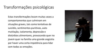 Transformações psicológicas
Estas transformações levam muitas vezes a
comportamentos que culminam em
situações graves, tais como tentativas de
suicídio, sentimentos punitivos, auto
mutilação, isolamento, depressão e
distúrbios alimentares, provocando quer no
jovem quer na família uma grande angústia
por haver uma certa impotência para lidar
com todas as emoções.
 