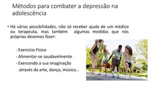Métodos para combater a depressão na
adolescência
• Há várias possibilidades, não só receber ajuda de um médico
ou terapeuta, mas também algumas medidas que nós
próprios devemos fazer:
- Exercício Físico
- Alimentar-se saudavelmente
- Exercendo a sua imaginação
através da arte, dança, música…
 