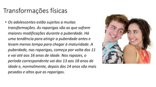 Transformações físicas
• Os adolescentes estão sujeitos a muitas
transformações. As raparigas são as que sofrem
maiores modificações durante a puberdade. Há
uma tendência para atingir a puberdade antes e
levam menos tempo para chegar à maturidade. A
puberdade, nas raparigas, começa por volta dos 11
e vai até aos 16 anos de idade. Nos rapazes, o
período correspondente vai dos 13 aos 18 anos de
idade e, normalmente, depois dos 14 anos são mais
pesados e altos que as raparigas.
 