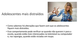 Adolescentes mais distraídos
• Como sabemos há alterações que fazem com que os adolescentes
fiquem mais distraídos.
• Esse comportamento pode verificar-se quando não querem ir para a
escola, quando estão mais interessados no telemóvel ou computador
e, nas raparigas, quando estão viciadas em roupa.
 