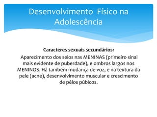 Desenvolvimento Físico na
          Adolescência


           Caracteres sexuais secundários:
 Aparecimento dos seios nas MENINAS (primeiro sinal
  mais evidente de puberdade), e ombros largos nos
MENINOS. Há também mudança de voz, e na textura da
pele (acne), desenvolvimento muscular e crescimento
                  de pêlos púbicos.
 