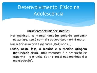 Desenvolvimento Físico na
           Adolescência


            Caracteres sexuais secundários:
Nos meninos, as mamas também poderão aumentar
  nesta fase. Isso é normal e poderá durar até 18 meses.
Nas meninas ocorre a menarca (10-16 anos...)
Então, nesta fase, a menina e o menino atingem
  maturidade sexual (nos meninos: é a produção de
  esperma – por volta dos 13 anos nas meninas é a
  menstruação).
 
