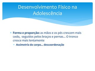 Desenvolvimento Físico na
          Adolescência


 Forma e proporção: as mãos e os pés crescem mais
  cedo, seguidos pelos braços e pernas... O tronco
  cresce mais lentamente
   Assimetria do corpo... descoordenação
 