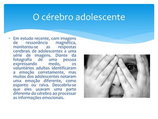 O cérebro adolescente

 Em estudo recente, com imagens
  de     ressonância    magnética,
  monitorou-se     as     respostas
  cerebrais de adolescentes a uma
  série de imagens. Diante da
  fotografia de uma pessoa
  expressando        medo,        os
  voluntários adultos identificaram
  a emoção corretamente, mas
  muitos dos adolescentes notaram
  uma emoção diferente, como
  espanto ou raiva. Descobriu-se
  que eles usavam uma parte
  diferente do cérebro ao processar
  as informações emocionais.
 