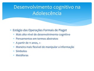 Desenvolvimento cognitivo na
         Adolescência


 Estágio das Operações Formais de Piaget
     Mais alto nível de desenvolvimento cognitivo
     Pensamentos em termos abstratos
     A partir de 11 anos, +-
     Maneira mais flexível de manipular a informação
     Símbolos
     Metáforas
 
