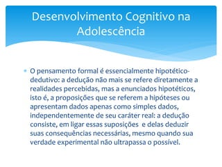 Desenvolvimento Cognitivo na
         Adolescência


 O pensamento formal é essencialmente hipotético-
  dedutivo: a dedução não mais se refere diretamente a
  realidades percebidas, mas a enunciados hipotéticos,
  isto é, a proposições que se referem a hipóteses ou
  apresentam dados apenas como simples dados,
  independentemente de seu caráter real: a dedução
  consiste, em ligar essas suposições e delas deduzir
  suas consequências necessárias, mesmo quando sua
  verdade experimental não ultrapassa o possível.
 