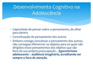 Desenvolvimento Cognitivo na
         Adolescência


 Capacidade de pensar sobre o pensamento, de olhar
  para dentro
 Conceituação do pensamento dos outros
 Embora consiga conceituar o pensamento dos outros,
  não consegue diferenciar os objetos para os quais são
  dirigidos esses pensamentos dos objetos que são
  foco de sua própria preocupação... Egocentrismo
  adolescente – audiência imaginária, acreditando ser
  sempre o foco de atenção.
 