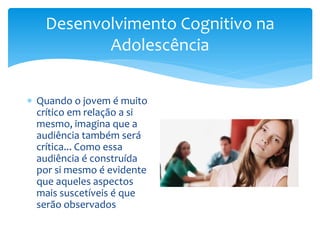 Desenvolvimento Cognitivo na
          Adolescência


 Quando o jovem é muito
  crítico em relação a si
  mesmo, imagina que a
  audiência também será
  crítica... Como essa
  audiência é construída
  por si mesmo é evidente
  que aqueles aspectos
  mais suscetíveis é que
  serão observados
 
