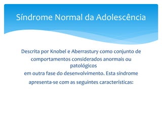 Síndrome Normal da Adolescência


 Descrita por Knobel e Aberrastury como conjunto de
    comportamentos considerados anormais ou
                      patológicos
  em outra fase do desenvolvimento. Esta síndrome
    apresenta-se com as seguintes características:
 