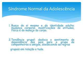 Síndrome Normal da Adolescência


1. Busca de si mesmo e da identidade adulta:
   mudança corporal, modificações de atitudes,
   física e do manejo do corpo.


2.Tendência grupal: desloca o sentimento de
  dependência dos pais para o grupo de
  companheiros e amigos, obedecendo as regras
 grupais em relação a tudo.
 