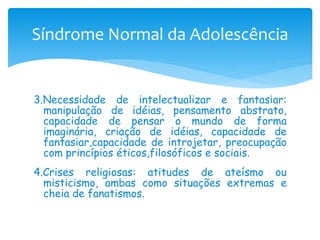 Síndrome Normal da Adolescência


3.Necessidade de intelectualizar e fantasiar:
  manipulação de idéias, pensamento abstrato,
  capacidade de pensar o mundo de forma
  imaginária, criação de idéias, capacidade de
  fantasiar,capacidade de introjetar, preocupação
  com princípios éticos,filosóficos e sociais.
4.Crises religiosas: atitudes de ateísmo ou
  misticismo, ambas como situações extremas e
  cheia de fanatismos.
 