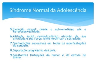 Síndrome Normal da Adolescência


5.Evolução sexual: desde o auto-erotismo até a
  heterossexualidade.
6.Atitude social reivindicatória: através de sua
  atividade e sua força tenta modificar a sociedade.
7.Contradições sucessivas em todas as manifestações
  da conduta.
8.Separação progressiva dos pais.
9.Constantes flutuações do humor e do estado de
  ânimo.
 