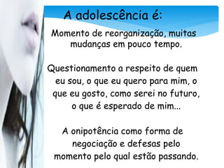 A adolescência é:
Momento de reorganização, muitas
   mudanças em pouco tempo.

Questionamento a respeito de quem
  eu sou, o que eu quero para mim, o
 que eu gosto, como serei no futuro,
      o que é esperado de mim...

  A onipotência como forma de
    negociação e defesas pelo
 momento pelo qual estão passando.
 