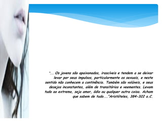 “... Os jovens são apaixonados, irascíveis e tendem a se deixar
      levar por seus impulsos, particularmente os sexuais, e neste
sentido não conhecem a continência. Também são volúveis, e seus
   desejos inconstantes, além de transitórios e veementes. Levam
tudo ao extremo, seja amor, ódio ou qualquer outra coisa. Acham
                  que sabem de tudo...”Aristóteles, 384-322 a.C.
 