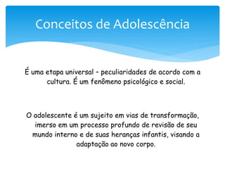 Conceitos de Adolescência


É uma etapa universal – peculiaridades de acordo com a
      cultura. É um fenômeno psicológico e social.



O adolescente é um sujeito em vias de transformação,
  imerso em um processo profundo de revisão de seu
 mundo interno e de suas heranças infantis, visando a
               adaptação ao novo corpo.
 