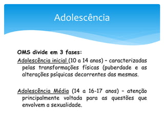 Adolescência


OMS divide em 3 fases:
Adolescência inicial (10 a 14 anos) – caracterizadas
 pelas transformações físicas (puberdade e as
 alterações psíquicas decorrentes das mesmas.


Adolescência Média (14 a 16-17 anos) – atenção
 principalmente voltada para as questões que
 envolvem a sexualidade.
 