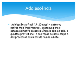 Adolescência


 Adolescência final (17-20 anos) – entre os
  pontos mais importantes , destaque para o
  estabelecimento de novos vínculos com os pais, a
  questão profissional, a aceitação do novo corpo e
  dos processos psíquicos do mundo adulto.
 
