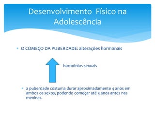 Desenvolvimento Físico na
           Adolescência

 O COMEÇO DA PUBERDADE: alterações hormonais


                      hormônios sexuais




   a puberdade costuma durar aproximadamente 4 anos em
    ambos os sexos, podendo começar até 3 anos antes nas
    meninas.
 