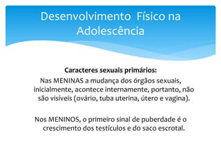 Desenvolvimento Físico na
        Adolescência


           Caracteres sexuais primários:
   Nas MENINAS a mudança dos órgãos sexuais,
inicialmente, acontece internamente, portanto, não
  são visíveis (ovário, tuba uterina, útero e vagina).

Nos MENINOS, o primeiro sinal de puberdade é o
  crescimento dos testículos e do saco escrotal.
 