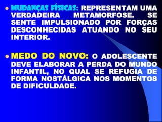 MUDANÇAS FÍSICAS: REPRESENTAM UMA
VERDADEIRA METAMORFOSE. SE
SENTE IMPULSIONADO POR FORÇAS
DESCONHECIDAS ATUANDO NO SEU
INTERIOR.
 MEDO DO NOVO: O ADOLESCENTE
DEVE ELABORAR A PERDA DO MUNDO
INFANTIL, NO QUAL SE REFUGIA DE
FORMA NOSTÁLGICA NOS MOMENTOS
DE DIFICULDADE.
 