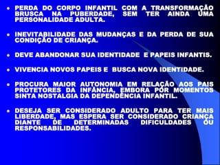  PERDA DO CORPO INFANTIL COM A TRANSFORMAÇÃO
BRUSCA NA PUBERDADE, SEM TER AINDA UMA
PERSONALIDADE ADULTA.
 INEVITABILIDADE DAS MUDANÇAS E DA PERDA DE SUA
CONDIÇÃO DE CRIANÇA.
 DEVE ABANDONAR SUA IDENTIDADE E PAPEIS INFANTIS.
 VIVENCIA NOVOS PAPEIS E BUSCA NOVA IDENTIDADE.
 PROCURA MAIOR AUTONOMIA EM RELAÇÃO AOS PAIS
PROTETORES DA INFÂNCIA, EMBORA POR MOMENTOS
SINTA NOSTALGIA DA DEPENDÊNCIA INFANTIL.
 DESEJA SER CONSIDERADO ADULTO PARA TER MAIS
LIBERDADE, MAS ESPERA SER CONSIDERADO CRIANÇA
DIANTE DE DETERMINADAS DIFICULDADES OU
RESPONSABILIDADES.
 