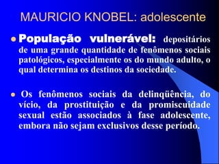 MAURICIO KNOBEL: adolescente
 População vulnerável: depositários
de uma grande quantidade de fenômenos sociais
patológicos, especialmente os do mundo adulto, o
qual determina os destinos da sociedade.
 Os fenômenos sociais da delinqüência, do
vício, da prostituição e da promiscuidade
sexual estão associados à fase adolescente,
embora não sejam exclusivos desse período.
 