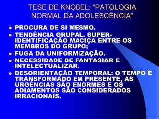 TESE DE KNOBEL: “PATOLOGIA
NORMAL DA ADOLESCÊNCIA”
 PROCURA DE SI MESMO.
 TENDÊNCIA GRUPAL. SUPER-
IDENTIFICAÇÃO MACIÇA ENTRE OS
MEMBROS DO GRUPO;
 FUGA DA UNIFORMIZAÇÃO.
 NECESSIDADE DE FANTASIAR E
INTELECTUALIZAR.
 DESORIENTAÇÃO TEMPORAL: O TEMPO É
TRANSFORMADO EM PRESENTE, AS
URGÊNCIAS SÃO ENORMES E OS
ADIAMENTOS SÃO CONSIDERADOS
IRRACIONAIS.
 