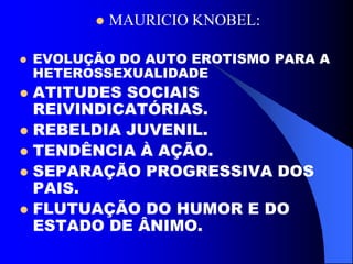  MAURICIO KNOBEL:
 EVOLUÇÃO DO AUTO EROTISMO PARA A
HETEROSSEXUALIDADE
 ATITUDES SOCIAIS
REIVINDICATÓRIAS.
 REBELDIA JUVENIL.
 TENDÊNCIA À AÇÃO.
 SEPARAÇÃO PROGRESSIVA DOS
PAIS.
 FLUTUAÇÃO DO HUMOR E DO
ESTADO DE ÂNIMO.
 