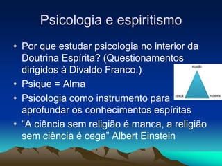 Psicologia e espiritismo
• Por que estudar psicologia no interior da
Doutrina Espírita? (Questionamentos
dirigidos à Divaldo Franco.)
• Psique = Alma
• Psicologia como instrumento para
aprofundar os conhecimentos espíritas
• “A ciência sem religião é manca, a religião
sem ciência é cega” Albert Einstein
 