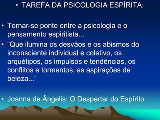 • TAREFA DA PSICOLOGIA ESPÍRITA:
• Tornar-se ponte entre a psicologia e o
pensamento espiritista...
• “Que ilumina os desvãos e os abismos do
inconsciente individual e coletivo, os
arquétipos, os impulsos e tendências, os
conflitos e tormentos, as aspirações de
beleza...”
• Joanna de Ângelis: O Despertar do Espírito
 