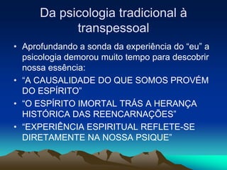 Da psicologia tradicional à
transpessoal
• Aprofundando a sonda da experiência do “eu” a
psicologia demorou muito tempo para descobrir
nossa essência:
• “A CAUSALIDADE DO QUE SOMOS PROVÉM
DO ESPÍRITO”
• “O ESPÍRITO IMORTAL TRÁS A HERANÇA
HISTÓRICA DAS REENCARNAÇÕES”
• “EXPERIÊNCIA ESPIRITUAL REFLETE-SE
DIRETAMENTE NA NOSSA PSIQUE”
 