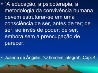 • “A educação, a psicoterapia, a
metodologia da convivência humana
devem estruturar-se em uma
consciência de ser, antes de ter; de
ser, ao invés de poder; de ser,
embora sem a preocupação de
parecer.”
• Joanna de Ângelis: “O homem integral”, Cap. 4
 