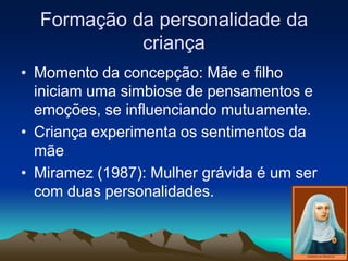 Formação da personalidade da
criança
• Momento da concepção: Mãe e filho
iniciam uma simbiose de pensamentos e
emoções, se influenciando mutuamente.
• Criança experimenta os sentimentos da
mãe
• Miramez (1987): Mulher grávida é um ser
com duas personalidades.
 