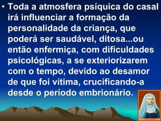 • Toda a atmosfera psíquica do casal
irá influenciar a formação da
personalidade da criança, que
poderá ser saudável, ditosa...ou
então enfermiça, com dificuldades
psicológicas, a se exteriorizarem
com o tempo, devido ao desamor
de que foi vítima, crucificando-a
desde o período embrionário.
 