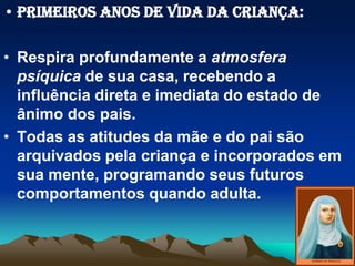 • PRIMEIROS ANOS DE VIDA DA CRIANÇA:
• Respira profundamente a atmosfera
psíquica de sua casa, recebendo a
influência direta e imediata do estado de
ânimo dos pais.
• Todas as atitudes da mãe e do pai são
arquivados pela criança e incorporados em
sua mente, programando seus futuros
comportamentos quando adulta.
 
