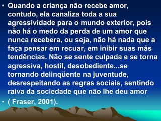 • Quando a criança não recebe amor,
contudo, ela canaliza toda a sua
agressividade para o mundo exterior, pois
não há o medo da perda de um amor que
nunca recebera, ou seja, não há nada que a
faça pensar em recuar, em inibir suas más
tendências. Não se sente culpada e se torna
agressiva, hostil, desobediente...se
tornando delinqüente na juventude,
desrespeitando as regras sociais, sentindo
raiva da sociedade que não lhe deu amor
• ( Fraser, 2001).
 