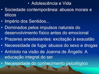 • Adolescência e Vida
• Sociedade contemporânea: abusos morais e
éticos
• Império dos Sentidos...
• Dominados pelos impulsos naturais do
desenvolvimento físico antes do emocional
• Prazeres anestesiantes: excitação à exaustão
• Necessidade de fuga: abusos do sexo e drogas
• Antídoto na visão de Joanna de Ângelis: A
educação integral do ser
• Necessidade do conhecimento psicológico
 