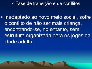 • Fase de transição e de conflitos
• Inadaptado ao novo meio social, sofre
o conflito de não ser mais criança,
encontrando-se, no entanto, sem
estrutura organizada para os jogos da
idade adulta.
 