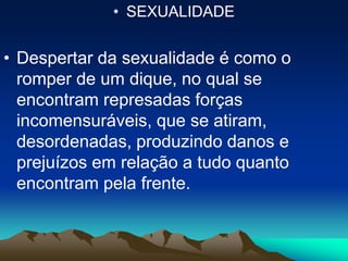 • SEXUALIDADE
• Despertar da sexualidade é como o
romper de um dique, no qual se
encontram represadas forças
incomensuráveis, que se atiram,
desordenadas, produzindo danos e
prejuízos em relação a tudo quanto
encontram pela frente.
 