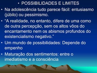 • POSSIBILIDADES E LIMITES
• Na adolescência tudo parece fácil: entusiasmo
(júbilo) ou pessimismo.
• “A realidade, no entanto, difere de uma como
de outra percepção, sem os altos vôos do
encantamento nem os abismos profundos do
existencialismo negativo.”
• Um mundo de possibilidades: Depende do
empenho
• Maturação dos sentimentos: entre o
imediatismo e a consciência
 
